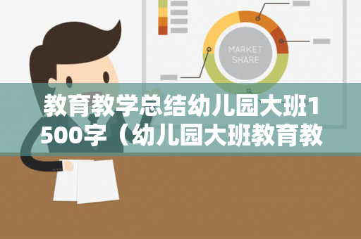 教育教学总结幼儿园大班1500字（幼儿园大班教育教学活动总结与反思）