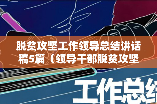 脱贫攻坚工作领导总结讲话稿5篇（领导干部脱贫攻坚完成情况）