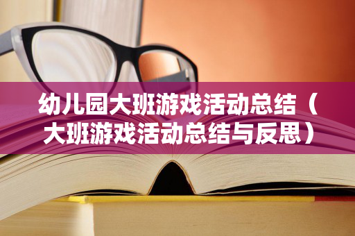 幼儿园大班游戏活动总结（大班游戏活动总结与反思）