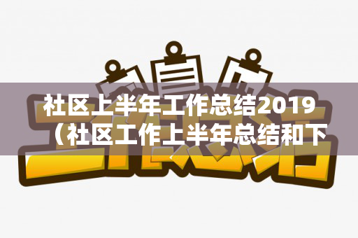 社区上半年工作总结2019（社区工作上半年总结和下半年计划）