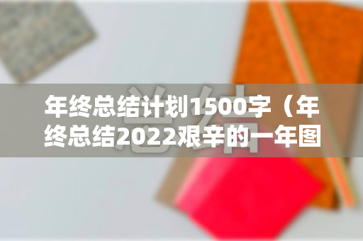 年终总结计划1500字（年终总结2022艰辛的一年图片）