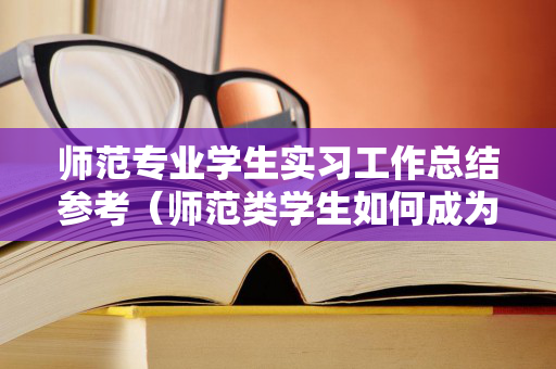 师范专业学生实习工作总结参考（师范类学生如何成为新时代好老师）