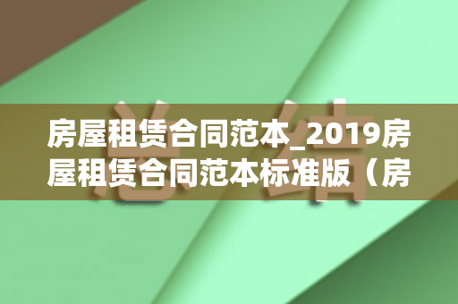 房屋租赁合同范本_2019房屋租赁合同范本标准版（房屋租赁合同范本2021）