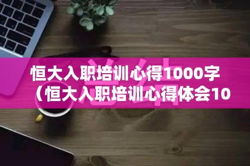 恒大入职培训心得1000字（恒大入职培训心得体会1000字）