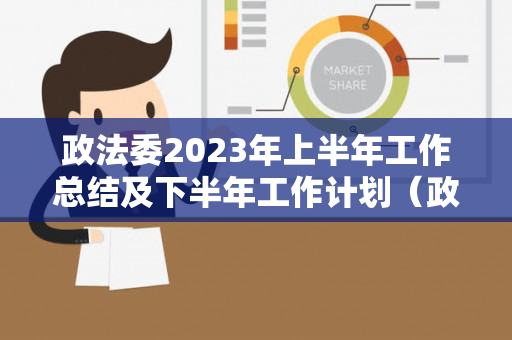 政法委2023年上半年工作总结及下半年工作计划（政法委2021年上半年工作总结汇报）