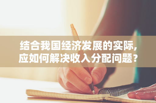 结合我国经济发展的实际,应如何解决收入分配问题？处理效率与公平之间的关系？（结合当前经济社会发展形势）