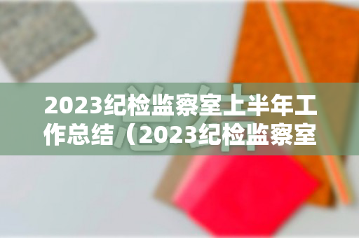 2023纪检监察室上半年工作总结（2023纪检监察室上半年工作总结汇报发言）