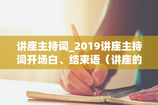 讲座主持词_2019讲座主持词开场白、结束语（讲座的主持人开场白台词）