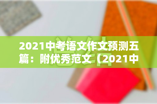 2021中考语文作文预测五篇：附优秀范文（2021中考语文满分作文）