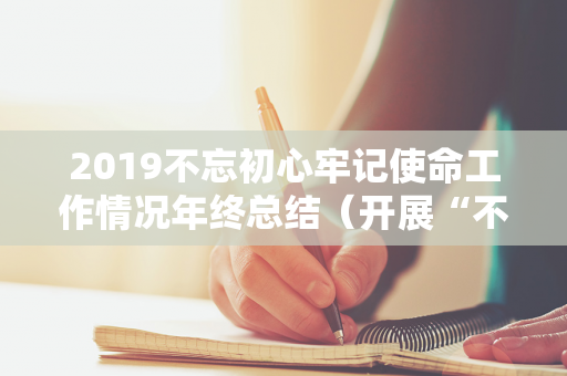 2019不忘初心牢记使命工作情况年终总结（开展“不忘初心,牢记使命”）