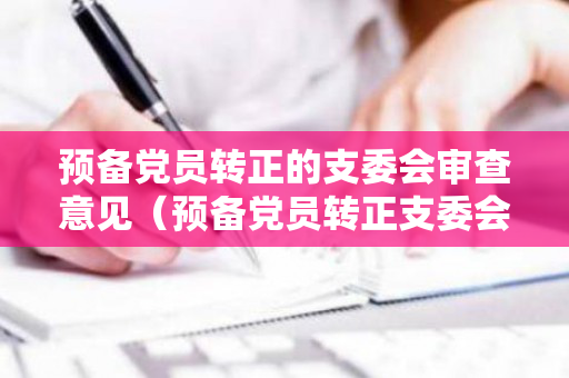 预备党员转正的支委会审查意见（预备党员转正支委会审查报告）