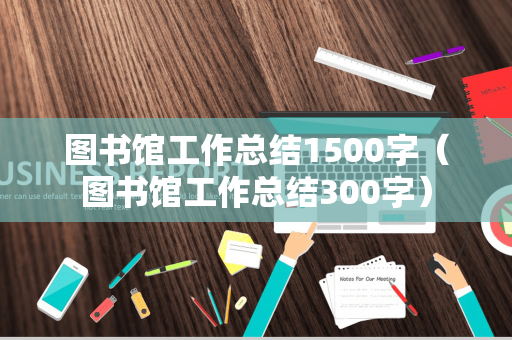 图书馆工作总结1500字（图书馆工作总结300字）