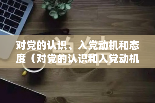 对党的认识、入党动机和态度（对党的认识和入党动机简短(三篇)）