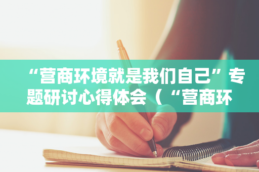 “营商环境就是我们自己”专题研讨心得体会（“营商环境就是我们自己”专题研讨）