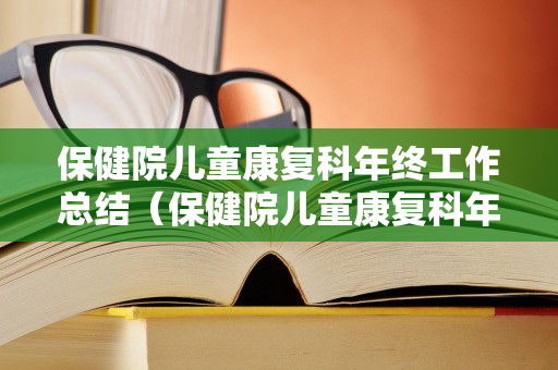 保健院儿童康复科年终工作总结（保健院儿童康复科年终工作总结怎么写好）