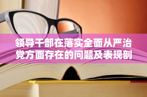 领导干部在落实全面从严治党方面存在的问题及表现剖析（领导干部全面从严治党主体责任情况自查表）