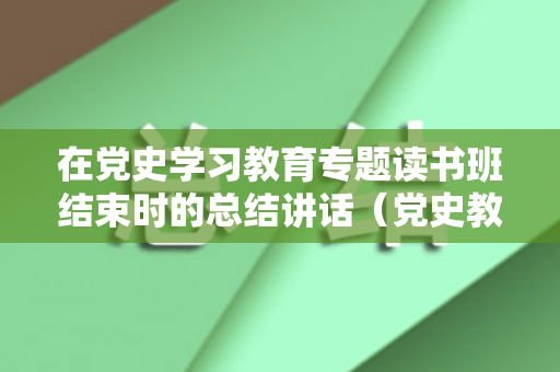 在党史学习教育专题读书班结束时的总结讲话（党史教育读书班总结会主持词）