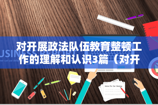 对开展政法队伍教育整顿工作的理解和认识3篇（对开展政法队伍教育整顿的认识和收获）