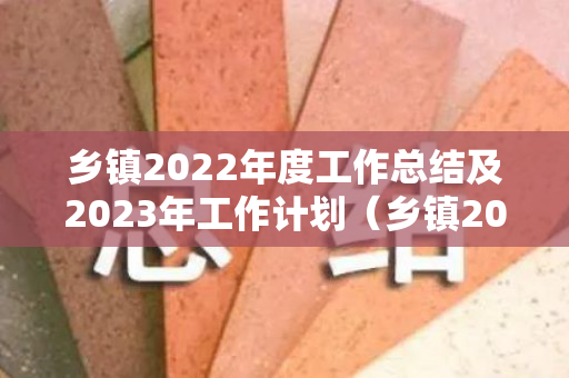 乡镇2022年度工作总结及2023年工作计划（乡镇2022年度工作总结及2023年工作计划表）