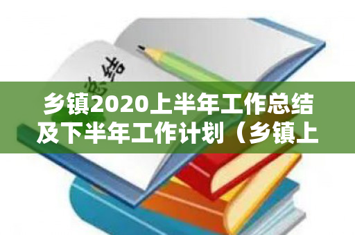 乡镇2020上半年工作总结及下半年工作计划（乡镇上半年工作汇报材料怎么写）