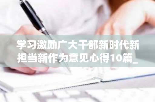 学习激励广大干部新时代新担当新作为意见心得10篇_心得体会范文（关于进一步激励广大干部新时代新担当新作为的意见心得）