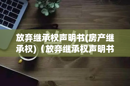 放弃继承权声明书(房产继承权)（放弃继承权声明书需要什么材料）