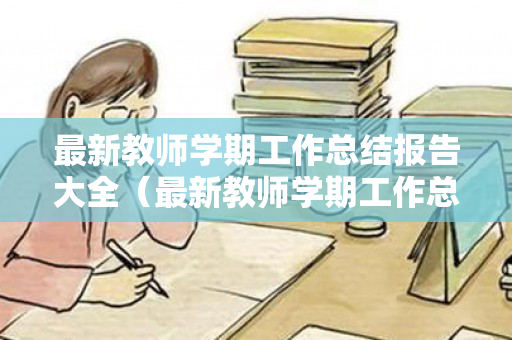 最新教师学期工作总结报告大全（最新教师学期工作总结报告大全范文）