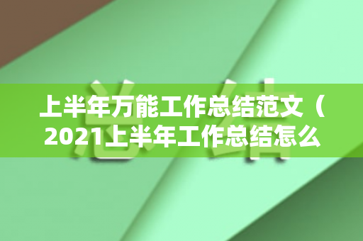 上半年万能工作总结范文（2021上半年工作总结怎么写好）