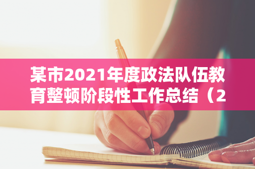 某市2021年度政法队伍教育整顿阶段性工作总结（2021年政法队伍教育整顿工作情况汇报）