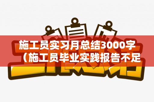 施工员实习月总结3000字（施工员毕业实践报告不足与建议怎么写）