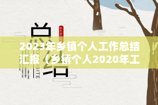 2023年乡镇个人工作总结汇报（乡镇个人2020年工作总结和2021年工作计划）