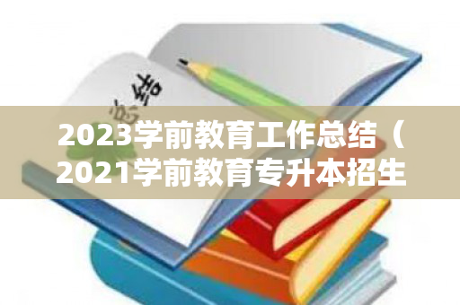 2023学前教育工作总结（2021学前教育专升本招生计划）