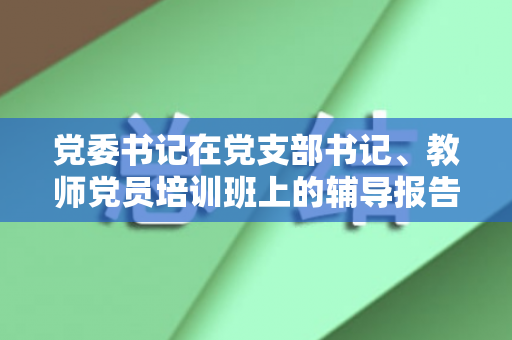 党委书记在党支部书记、教师党员培训班上的辅导报告（党支部书记教育培训特色做法和成效）