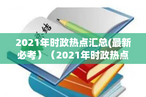 2021年时政热点汇总(最新必考）（2021年时政热点汇总最新必考）